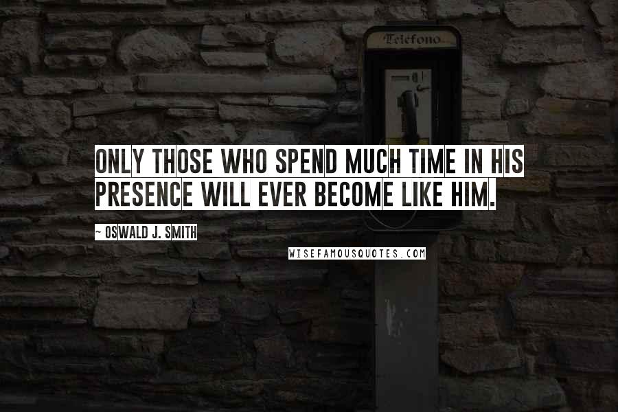 Oswald J. Smith Quotes: Only those who spend much time in HIs presence will ever become like Him.