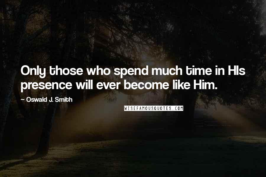 Oswald J. Smith Quotes: Only those who spend much time in HIs presence will ever become like Him.