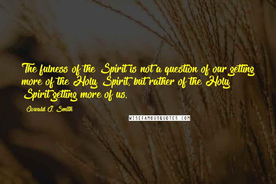 Oswald J. Smith Quotes: The fulness of the Spirit is not a question of our getting more of the Holy Spirit, but rather of the Holy Spirit getting more of us.