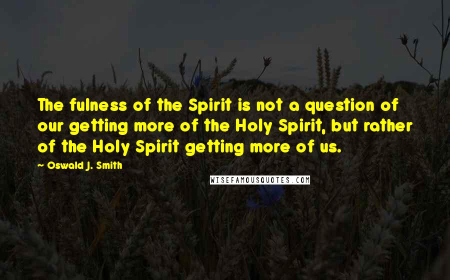 Oswald J. Smith Quotes: The fulness of the Spirit is not a question of our getting more of the Holy Spirit, but rather of the Holy Spirit getting more of us.