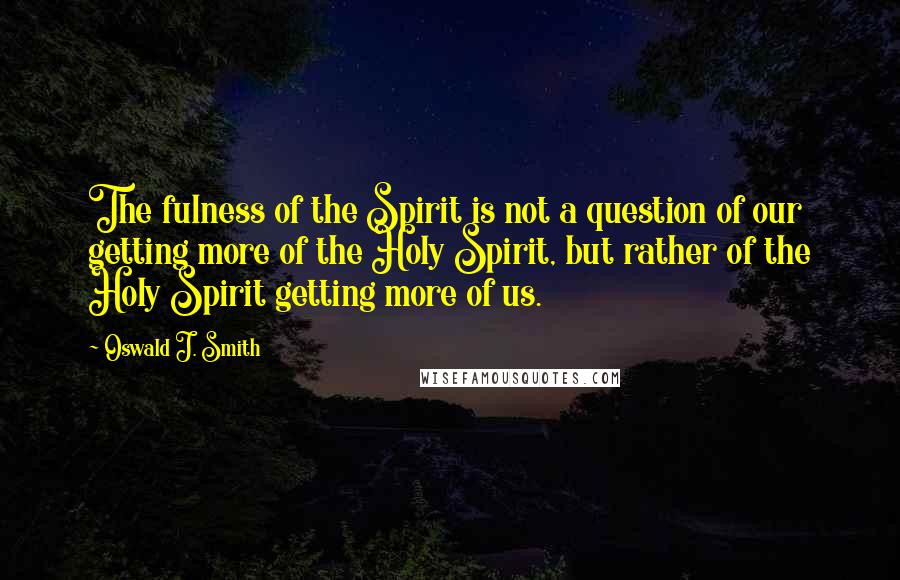 Oswald J. Smith Quotes: The fulness of the Spirit is not a question of our getting more of the Holy Spirit, but rather of the Holy Spirit getting more of us.
