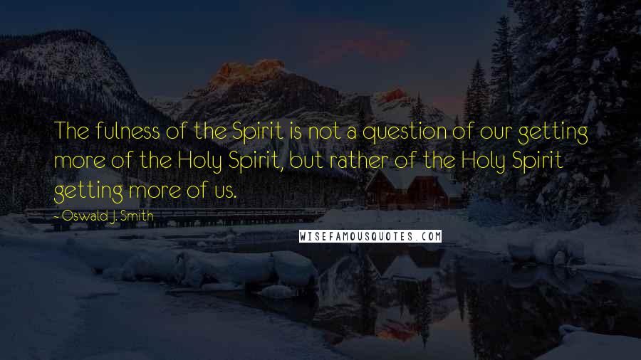 Oswald J. Smith Quotes: The fulness of the Spirit is not a question of our getting more of the Holy Spirit, but rather of the Holy Spirit getting more of us.