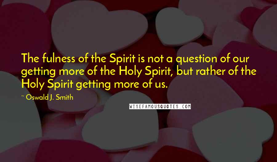 Oswald J. Smith Quotes: The fulness of the Spirit is not a question of our getting more of the Holy Spirit, but rather of the Holy Spirit getting more of us.