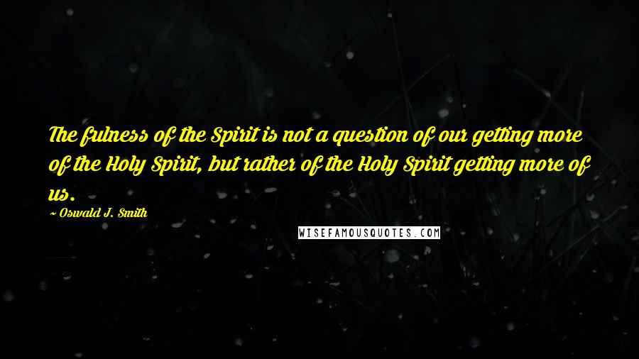 Oswald J. Smith Quotes: The fulness of the Spirit is not a question of our getting more of the Holy Spirit, but rather of the Holy Spirit getting more of us.
