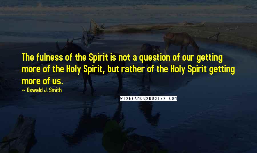 Oswald J. Smith Quotes: The fulness of the Spirit is not a question of our getting more of the Holy Spirit, but rather of the Holy Spirit getting more of us.