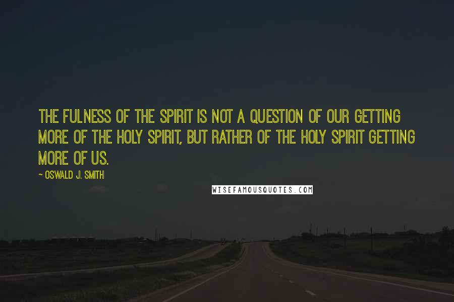 Oswald J. Smith Quotes: The fulness of the Spirit is not a question of our getting more of the Holy Spirit, but rather of the Holy Spirit getting more of us.
