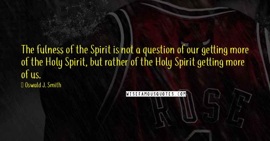 Oswald J. Smith Quotes: The fulness of the Spirit is not a question of our getting more of the Holy Spirit, but rather of the Holy Spirit getting more of us.