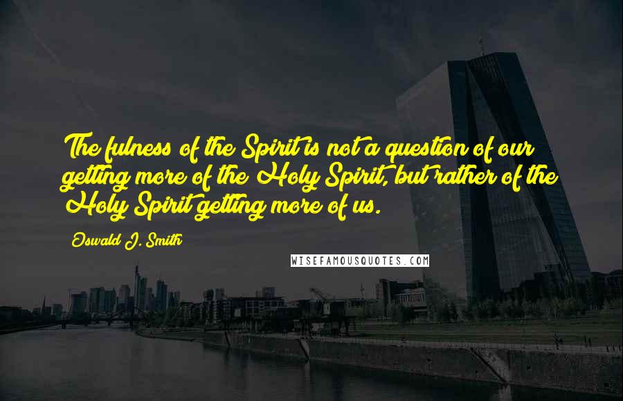 Oswald J. Smith Quotes: The fulness of the Spirit is not a question of our getting more of the Holy Spirit, but rather of the Holy Spirit getting more of us.