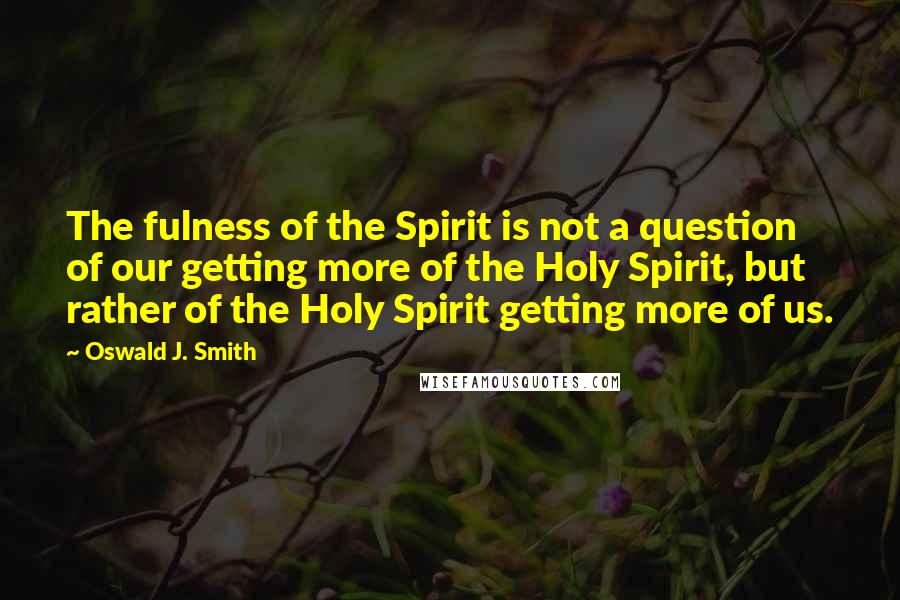 Oswald J. Smith Quotes: The fulness of the Spirit is not a question of our getting more of the Holy Spirit, but rather of the Holy Spirit getting more of us.