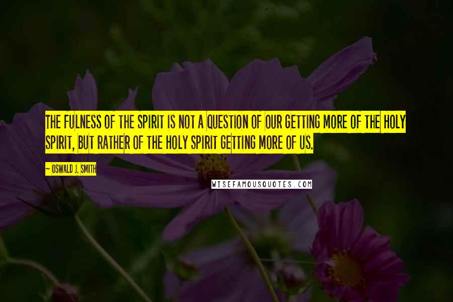 Oswald J. Smith Quotes: The fulness of the Spirit is not a question of our getting more of the Holy Spirit, but rather of the Holy Spirit getting more of us.