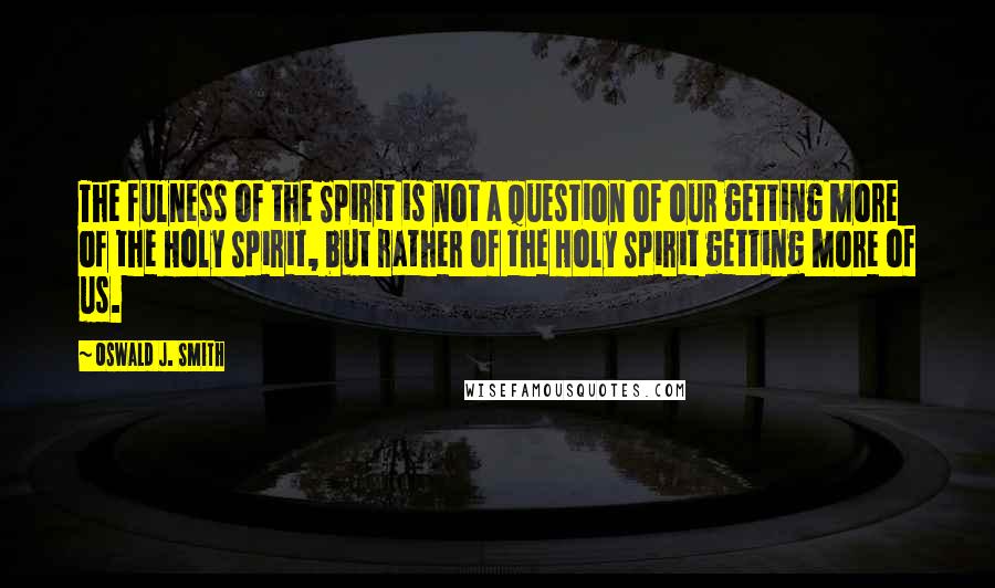Oswald J. Smith Quotes: The fulness of the Spirit is not a question of our getting more of the Holy Spirit, but rather of the Holy Spirit getting more of us.
