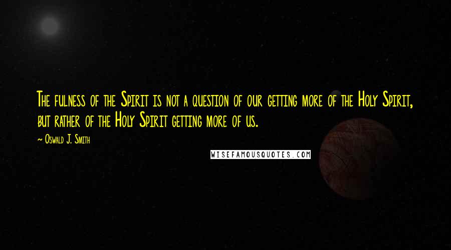 Oswald J. Smith Quotes: The fulness of the Spirit is not a question of our getting more of the Holy Spirit, but rather of the Holy Spirit getting more of us.