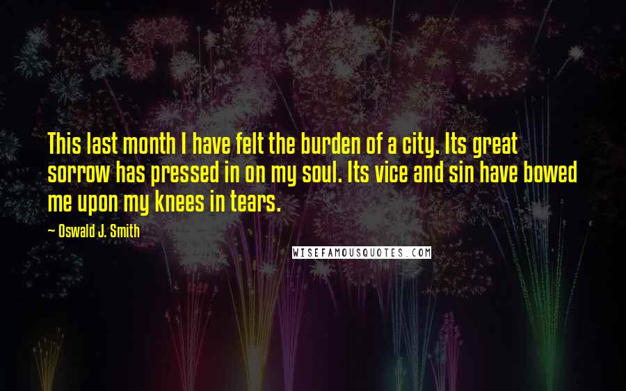 Oswald J. Smith Quotes: This last month I have felt the burden of a city. Its great sorrow has pressed in on my soul. Its vice and sin have bowed me upon my knees in tears.