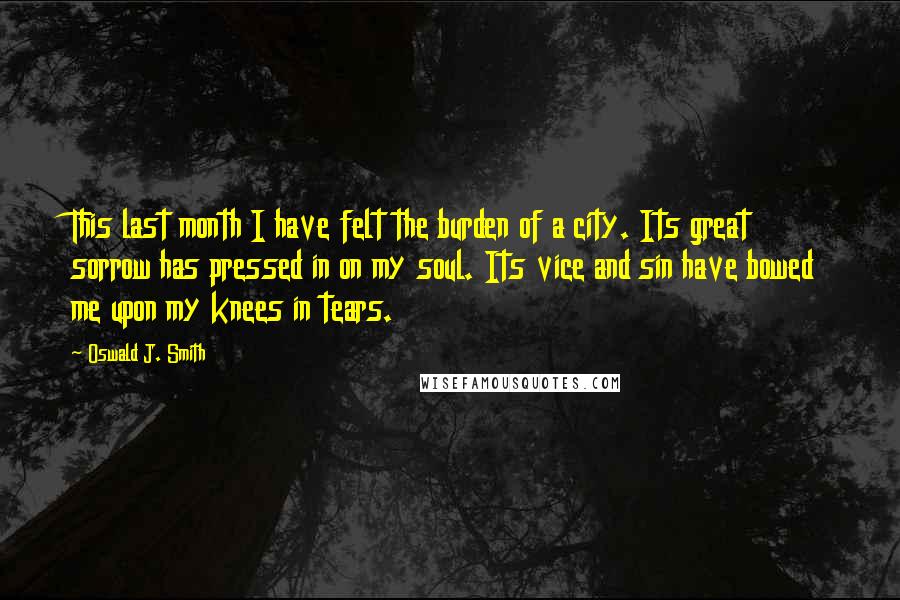 Oswald J. Smith Quotes: This last month I have felt the burden of a city. Its great sorrow has pressed in on my soul. Its vice and sin have bowed me upon my knees in tears.