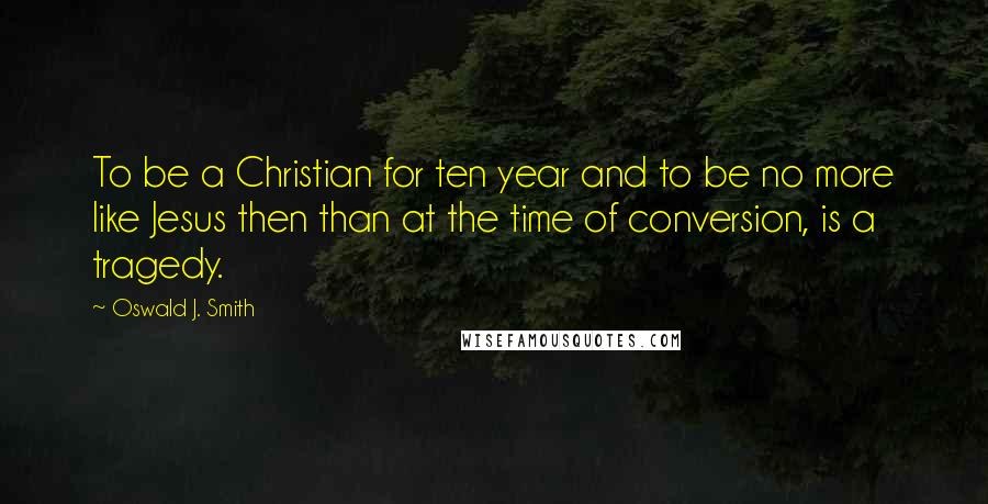 Oswald J. Smith Quotes: To be a Christian for ten year and to be no more like Jesus then than at the time of conversion, is a tragedy.