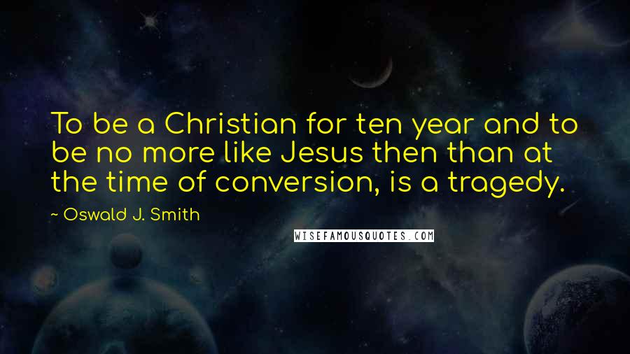 Oswald J. Smith Quotes: To be a Christian for ten year and to be no more like Jesus then than at the time of conversion, is a tragedy.