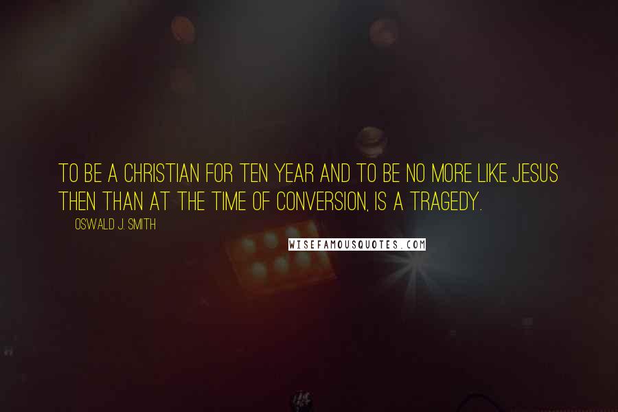 Oswald J. Smith Quotes: To be a Christian for ten year and to be no more like Jesus then than at the time of conversion, is a tragedy.