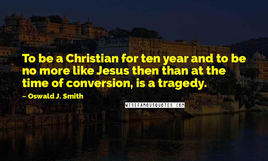 Oswald J. Smith Quotes: To be a Christian for ten year and to be no more like Jesus then than at the time of conversion, is a tragedy.