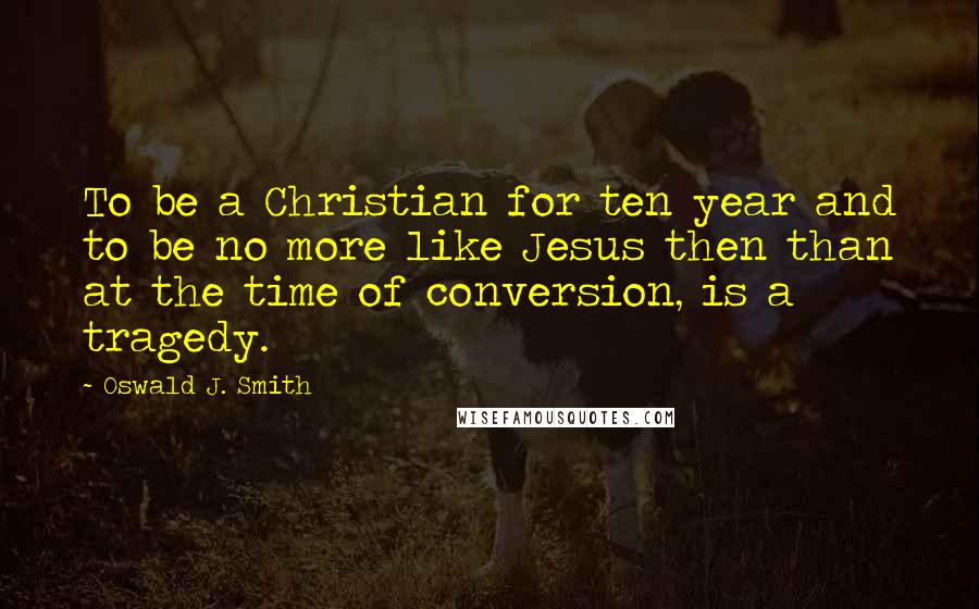 Oswald J. Smith Quotes: To be a Christian for ten year and to be no more like Jesus then than at the time of conversion, is a tragedy.