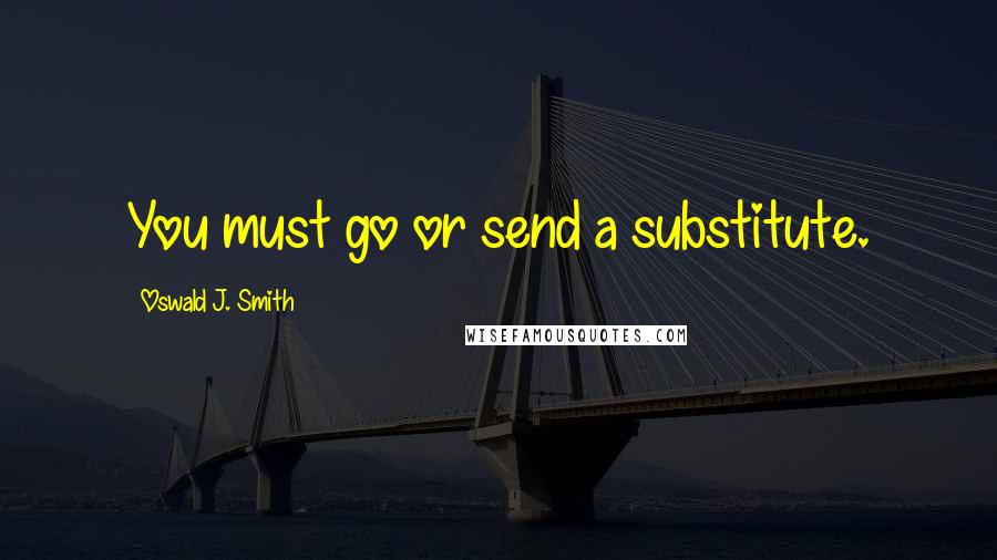 Oswald J. Smith Quotes: You must go or send a substitute.