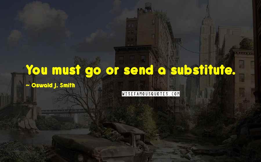 Oswald J. Smith Quotes: You must go or send a substitute.