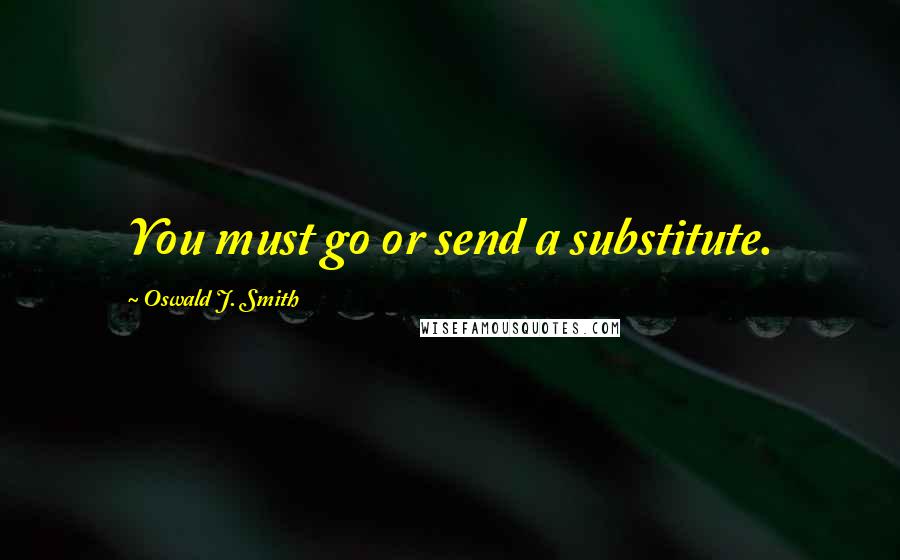 Oswald J. Smith Quotes: You must go or send a substitute.