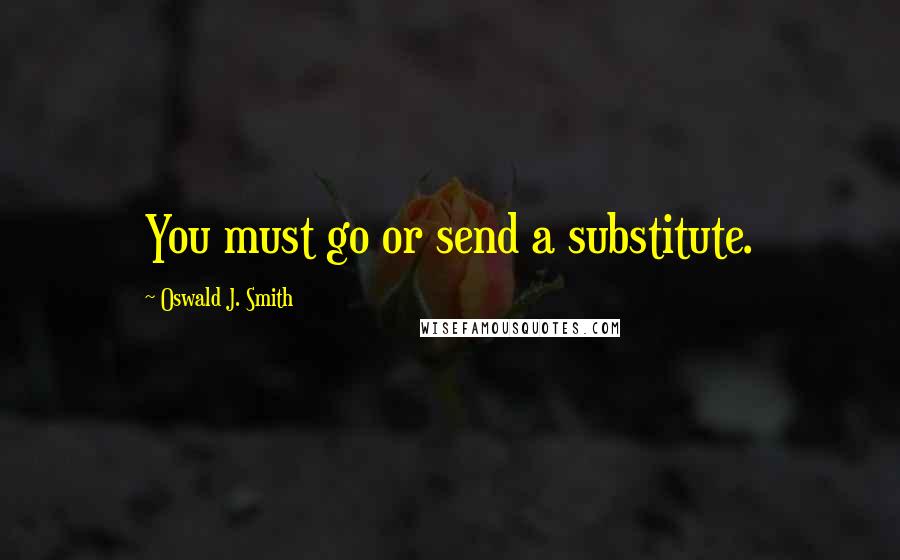 Oswald J. Smith Quotes: You must go or send a substitute.