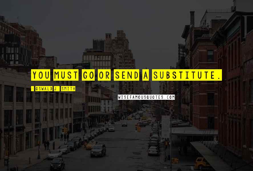 Oswald J. Smith Quotes: You must go or send a substitute.