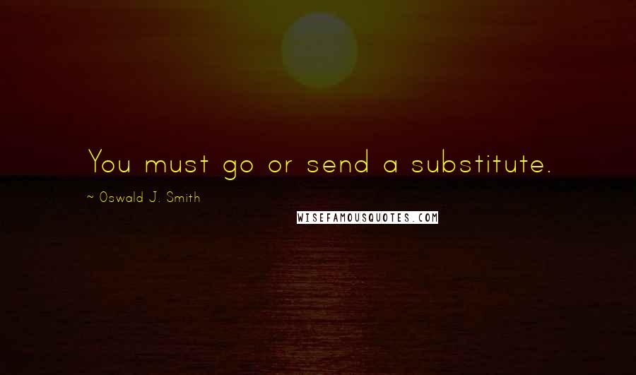 Oswald J. Smith Quotes: You must go or send a substitute.