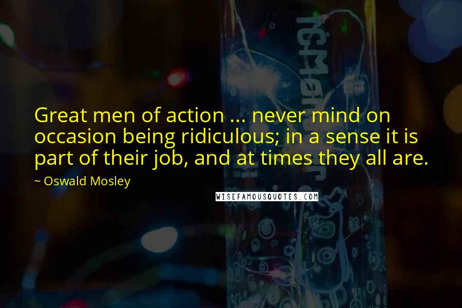 Oswald Mosley Quotes: Great men of action ... never mind on occasion being ridiculous; in a sense it is part of their job, and at times they all are.