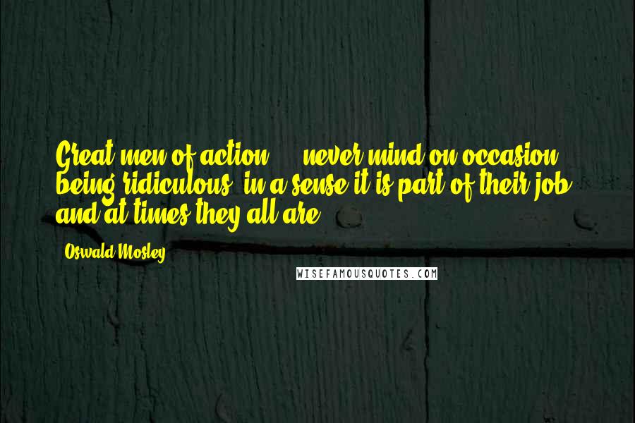 Oswald Mosley Quotes: Great men of action ... never mind on occasion being ridiculous; in a sense it is part of their job, and at times they all are.