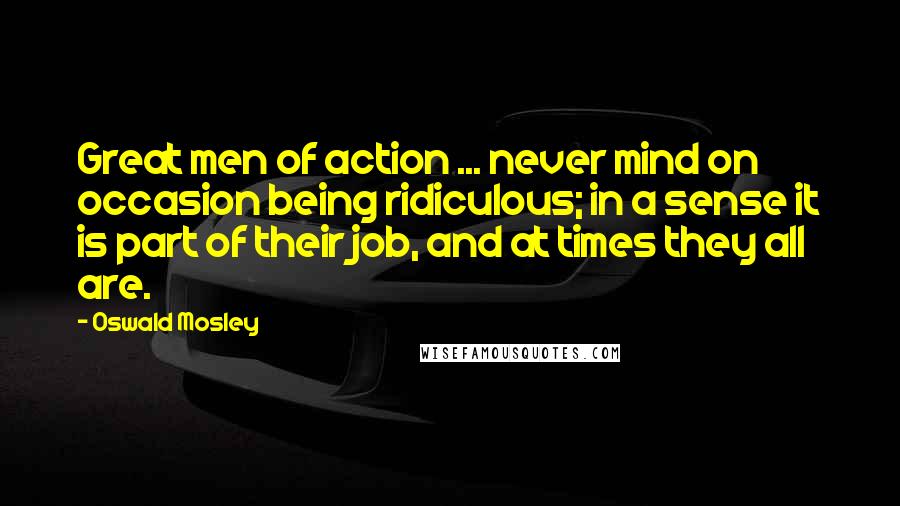 Oswald Mosley Quotes: Great men of action ... never mind on occasion being ridiculous; in a sense it is part of their job, and at times they all are.