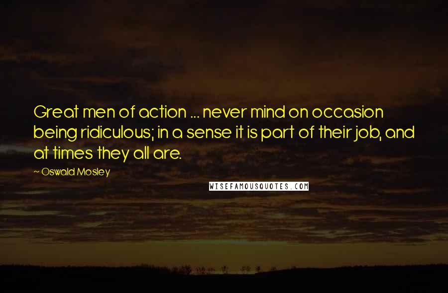 Oswald Mosley Quotes: Great men of action ... never mind on occasion being ridiculous; in a sense it is part of their job, and at times they all are.