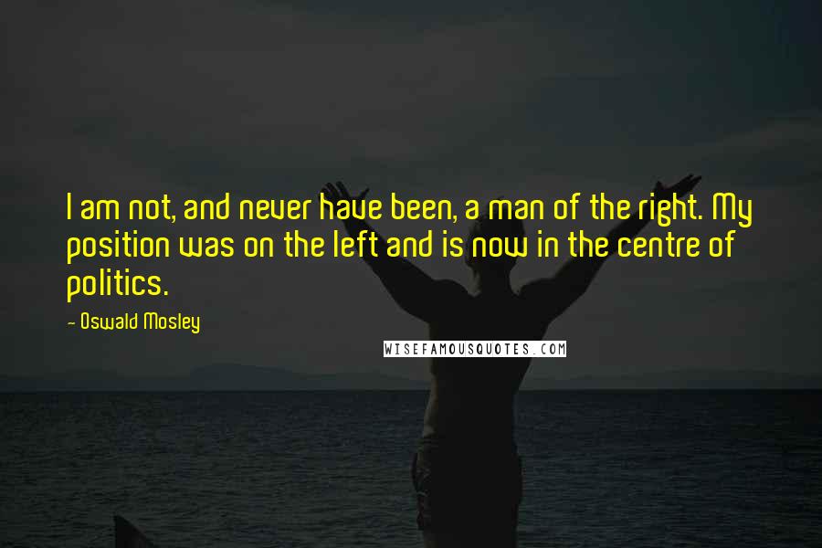 Oswald Mosley Quotes: I am not, and never have been, a man of the right. My position was on the left and is now in the centre of politics.