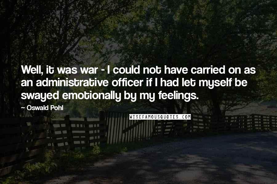 Oswald Pohl Quotes: Well, it was war - I could not have carried on as an administrative officer if I had let myself be swayed emotionally by my feelings.