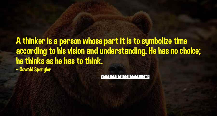Oswald Spengler Quotes: A thinker is a person whose part it is to symbolize time according to his vision and understanding. He has no choice; he thinks as he has to think.