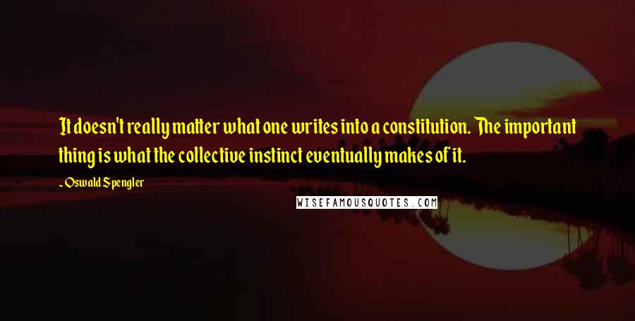 Oswald Spengler Quotes: It doesn't really matter what one writes into a constitution. The important thing is what the collective instinct eventually makes of it.