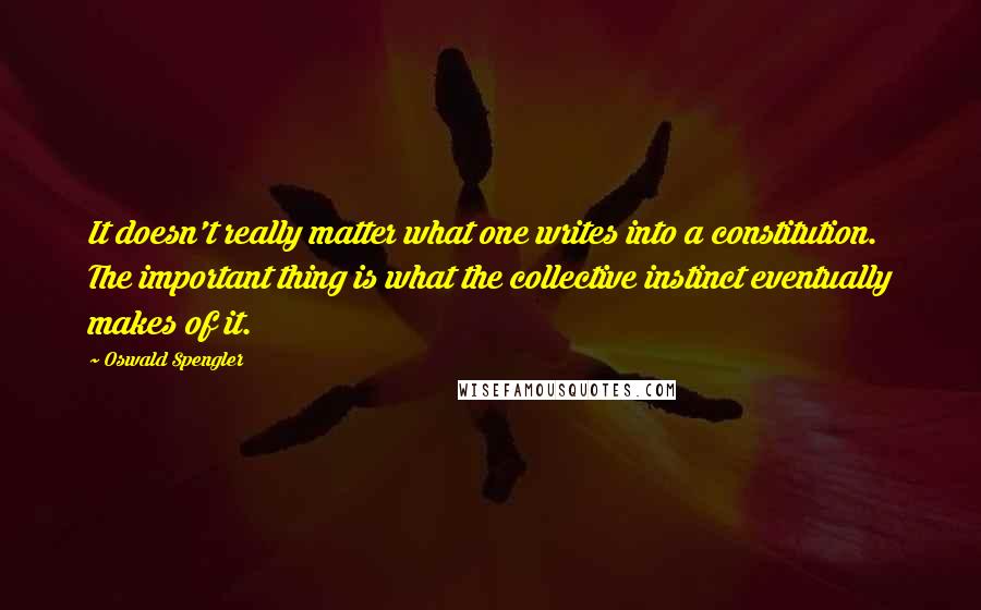 Oswald Spengler Quotes: It doesn't really matter what one writes into a constitution. The important thing is what the collective instinct eventually makes of it.