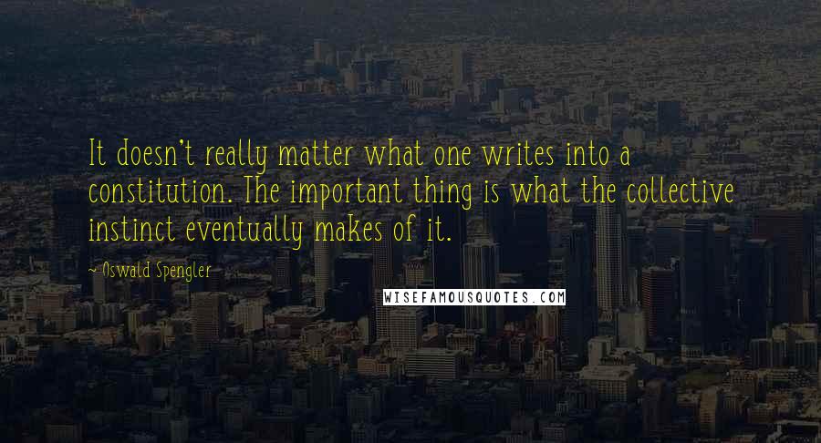 Oswald Spengler Quotes: It doesn't really matter what one writes into a constitution. The important thing is what the collective instinct eventually makes of it.