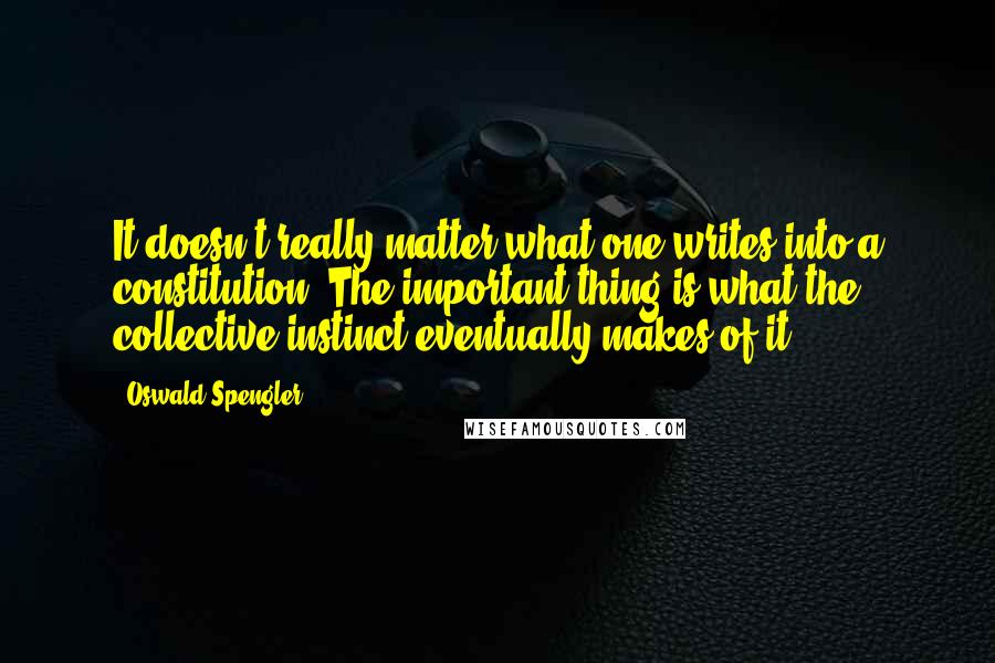 Oswald Spengler Quotes: It doesn't really matter what one writes into a constitution. The important thing is what the collective instinct eventually makes of it.