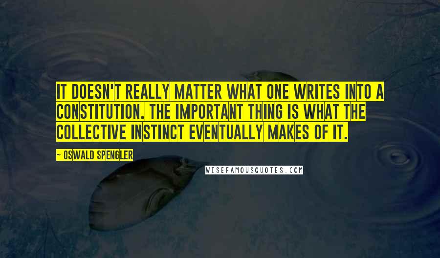 Oswald Spengler Quotes: It doesn't really matter what one writes into a constitution. The important thing is what the collective instinct eventually makes of it.