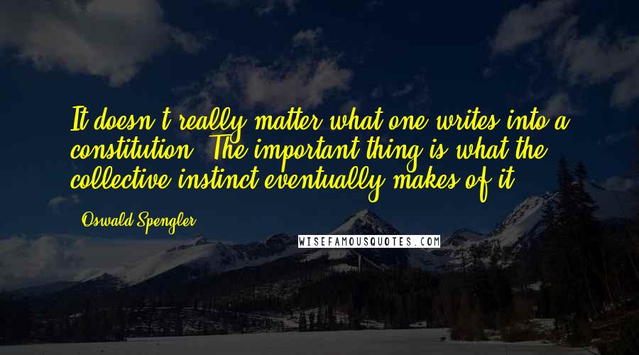 Oswald Spengler Quotes: It doesn't really matter what one writes into a constitution. The important thing is what the collective instinct eventually makes of it.