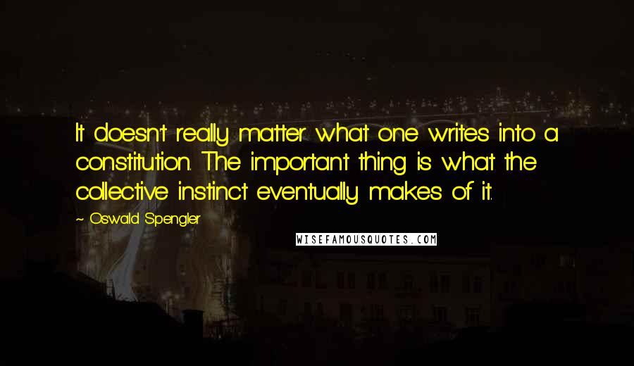 Oswald Spengler Quotes: It doesn't really matter what one writes into a constitution. The important thing is what the collective instinct eventually makes of it.