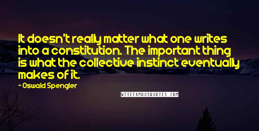 Oswald Spengler Quotes: It doesn't really matter what one writes into a constitution. The important thing is what the collective instinct eventually makes of it.