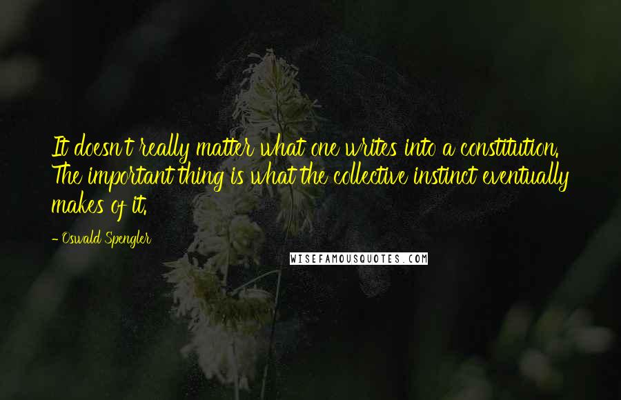 Oswald Spengler Quotes: It doesn't really matter what one writes into a constitution. The important thing is what the collective instinct eventually makes of it.