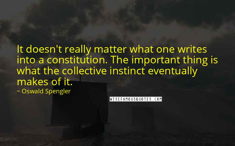 Oswald Spengler Quotes: It doesn't really matter what one writes into a constitution. The important thing is what the collective instinct eventually makes of it.