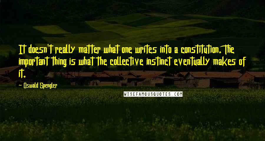 Oswald Spengler Quotes: It doesn't really matter what one writes into a constitution. The important thing is what the collective instinct eventually makes of it.