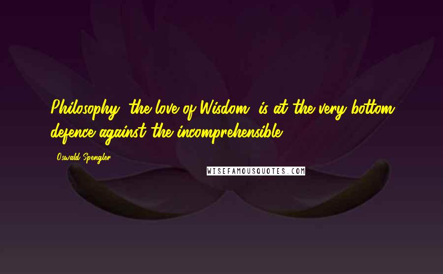 Oswald Spengler Quotes: Philosophy, the love of Wisdom, is at the very bottom defence against the incomprehensible.