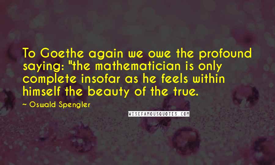 Oswald Spengler Quotes: To Goethe again we owe the profound saying: "the mathematician is only complete insofar as he feels within himself the beauty of the true.