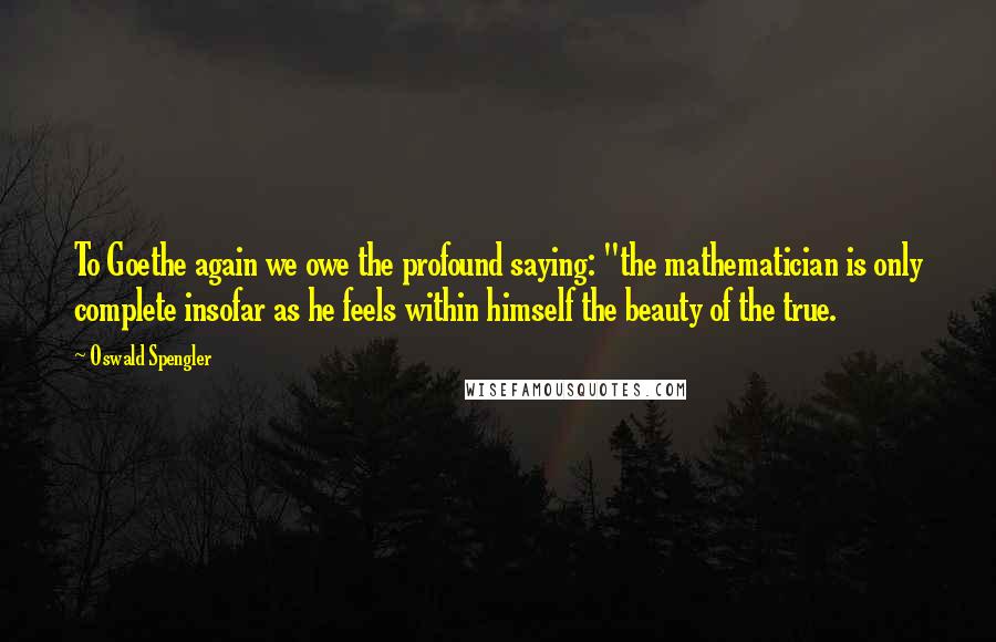 Oswald Spengler Quotes: To Goethe again we owe the profound saying: "the mathematician is only complete insofar as he feels within himself the beauty of the true.